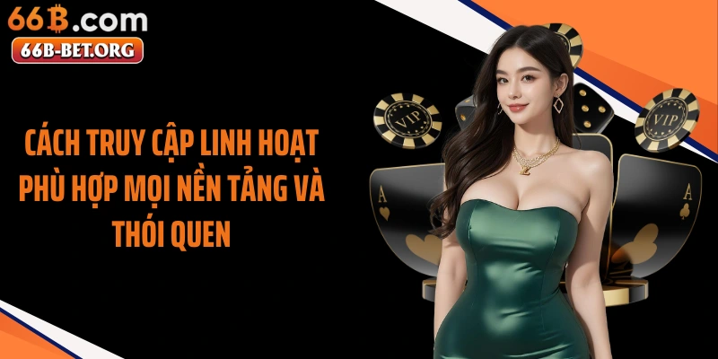 Cách truy cập linh hoạt phù hợp mọi nền tảng và thói quen