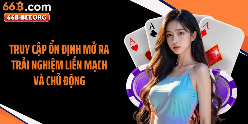 Truy cập ổn định mở ra trải nghiệm liền mạch và chủ động